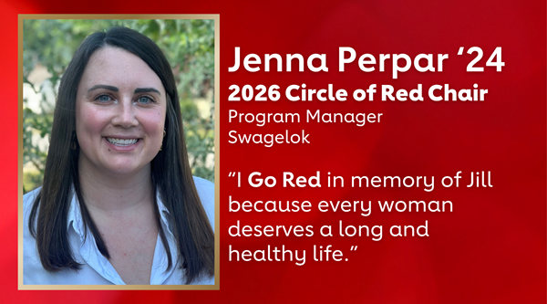 Decorative red background with image of Jenna Perpar to the left with a gold border Jenna Perpar ‘24 2026 Circle of Red Chair, Program Manager, Swagelok “I Go Red in memory of Jill because every woman deserves a long and healthy life.” Decorative red background with image of Jenna Perpar to the left with a gold border Jenna Perpar ‘24 2026 Circle of Red Chair, Program Manager, Swagelok “I Go Red in memory of Jill because every woman deserves a long and healthy life.”